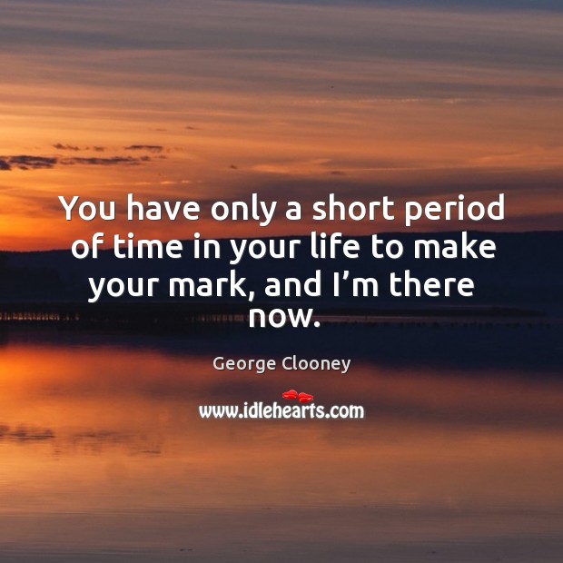 You have only a short period of time in your life to make your mark, and I’m there now. Image