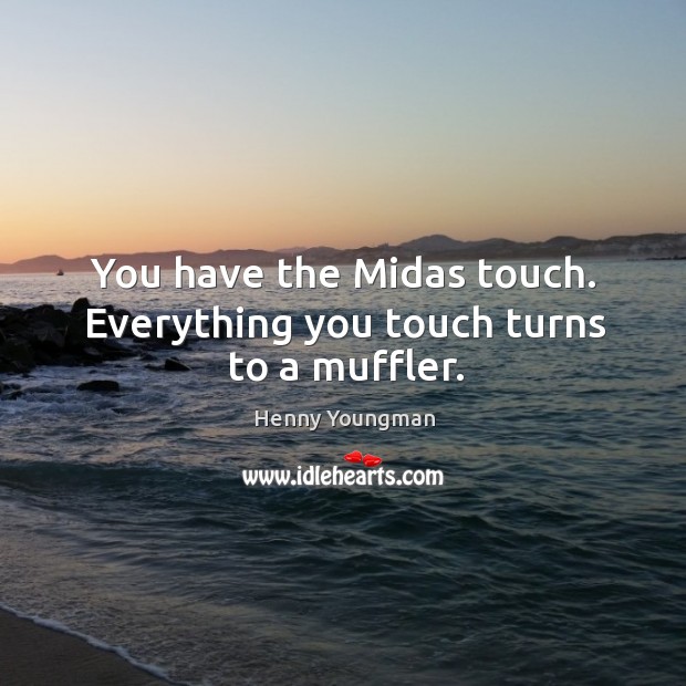 You have the Midas touch. Everything you touch turns to a muffler. Image