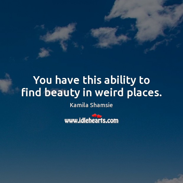 You have this ability to find beauty in weird places. Kamila Shamsie Picture Quote