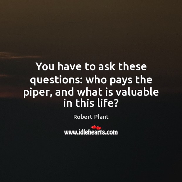 You have to ask these questions: who pays the piper, and what is valuable in this life? Robert Plant Picture Quote