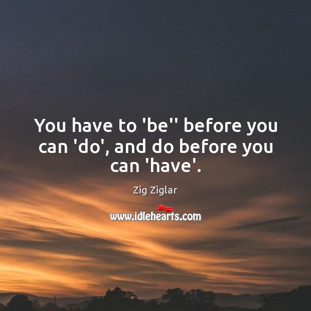 You have to ‘be” before you can ‘do’, and do before you can ‘have’. Image