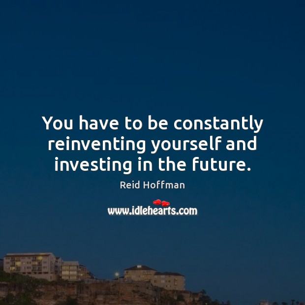 You have to be constantly reinventing yourself and investing in the future. 