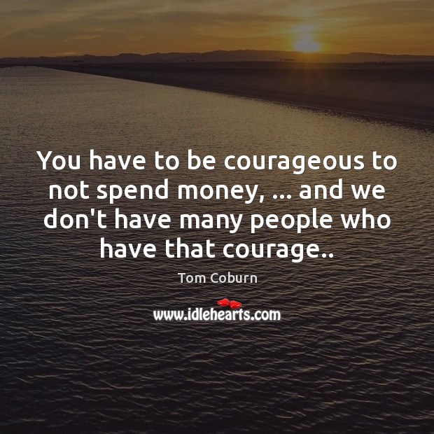 You have to be courageous to not spend money, … and we don’t Tom Coburn Picture Quote