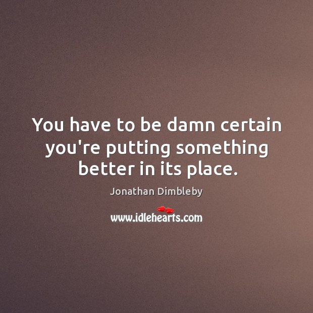 You have to be damn certain you’re putting something better in its place. Jonathan Dimbleby Picture Quote