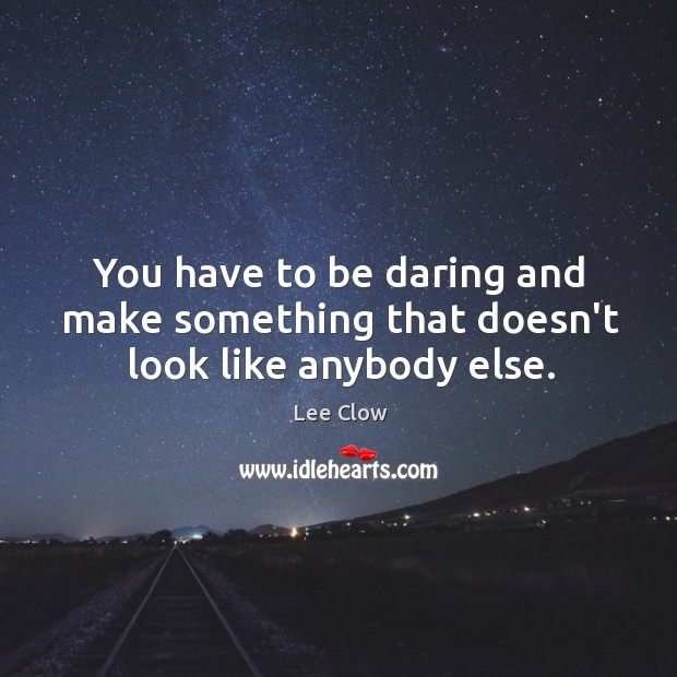 You have to be daring and make something that doesn’t look like anybody else. Image