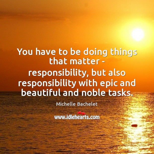 You have to be doing things that matter – responsibility, but also Michelle Bachelet Picture Quote