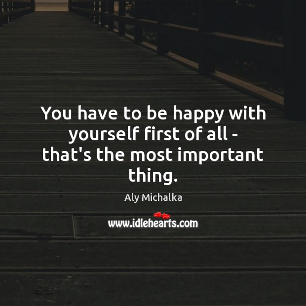 You have to be happy with yourself first of all – that’s the most important thing. Aly Michalka Picture Quote