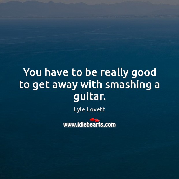 You have to be really good to get away with smashing a guitar. Lyle Lovett Picture Quote