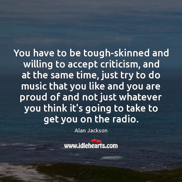 You have to be tough-skinned and willing to accept criticism, and at 