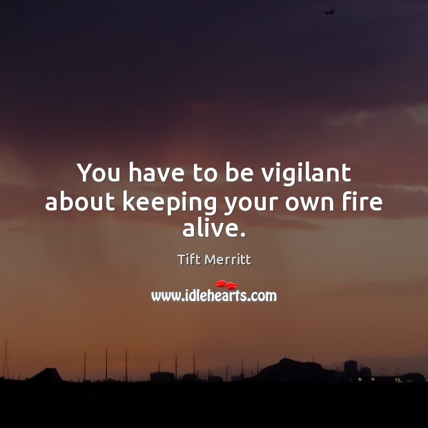 You have to be vigilant about keeping your own fire alive. Image
