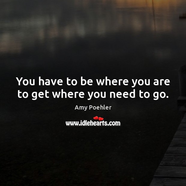You have to be where you are to get where you need to go. Amy Poehler Picture Quote