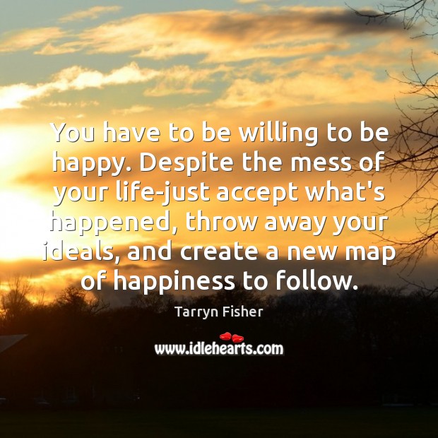 You have to be willing to be happy. Despite the mess of Tarryn Fisher Picture Quote