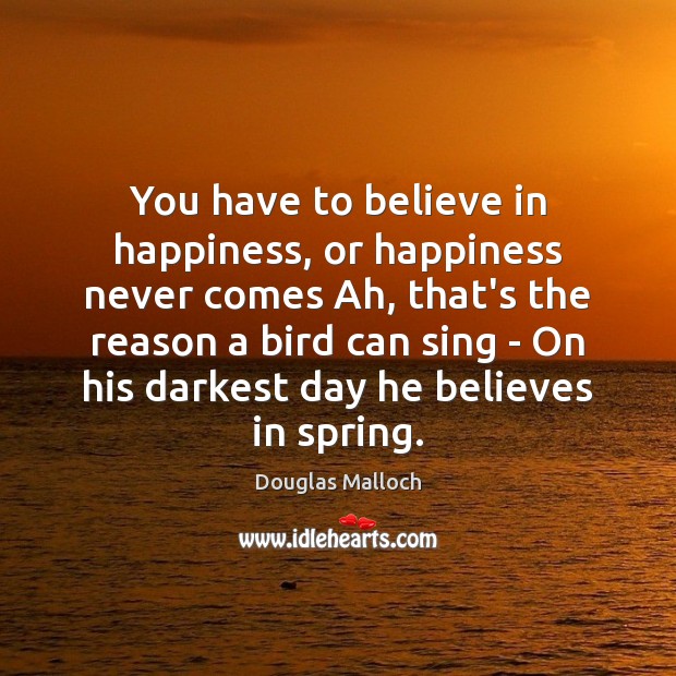 You have to believe in happiness, or happiness never comes Ah, that’s Douglas Malloch Picture Quote