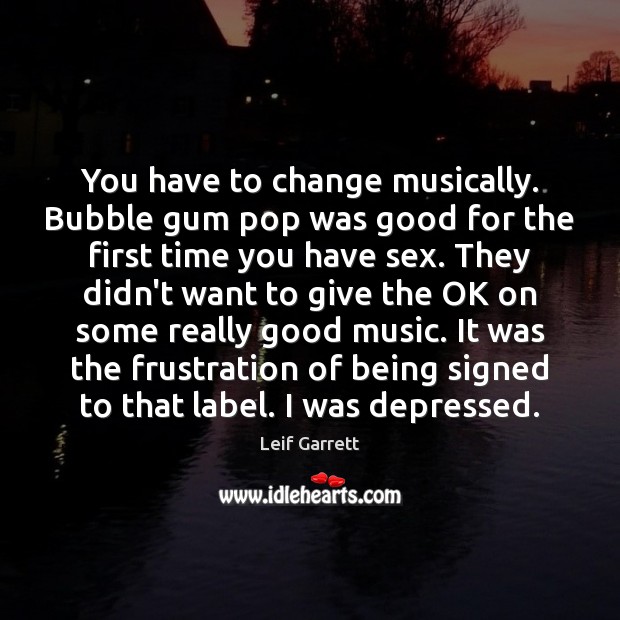 You have to change musically. Bubble gum pop was good for the Image