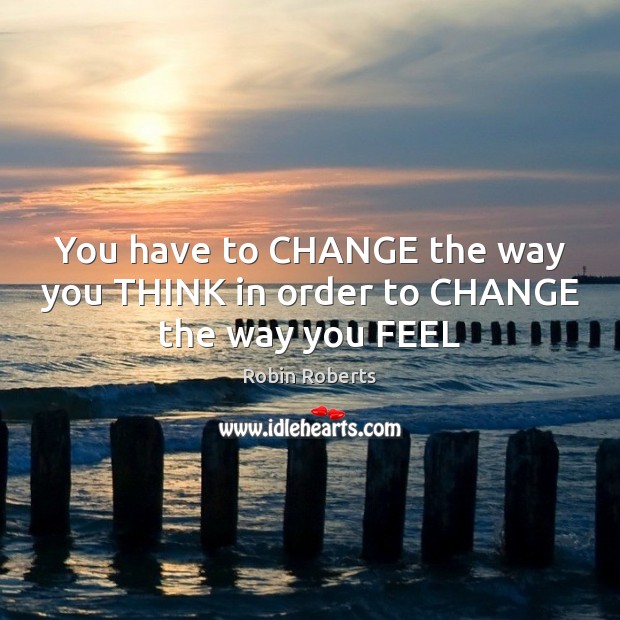 You have to CHANGE the way you THINK in order to CHANGE the way you FEEL Robin Roberts Picture Quote