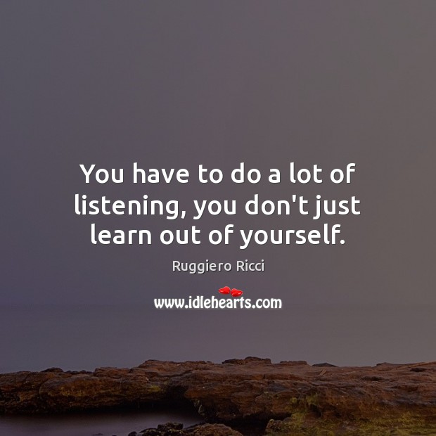 You have to do a lot of listening, you don’t just learn out of yourself. 