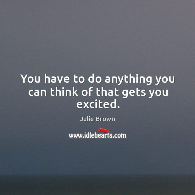 You have to do anything you can think of that gets you excited. Julie Brown Picture Quote