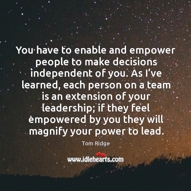 You have to enable and empower people to make decisions independent of you. Tom Ridge Picture Quote