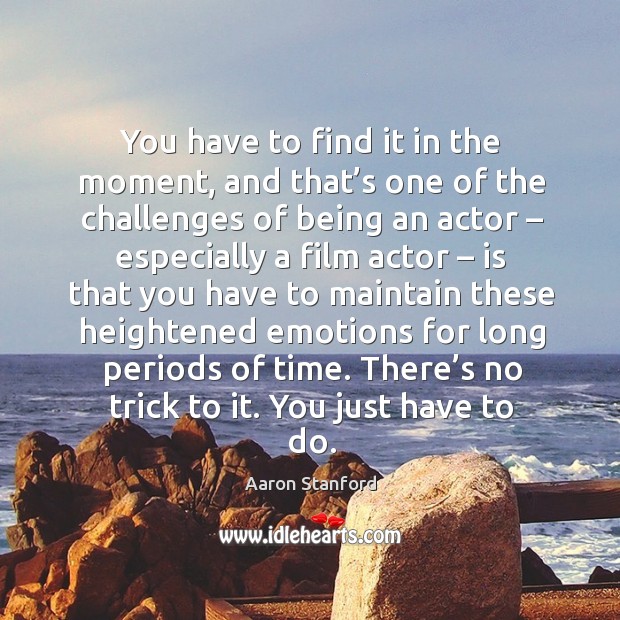 You have to find it in the moment, and that’s one of the challenges of being an actor Image