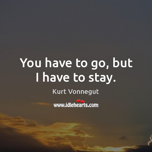 You have to go, but I have to stay. Kurt Vonnegut Picture Quote