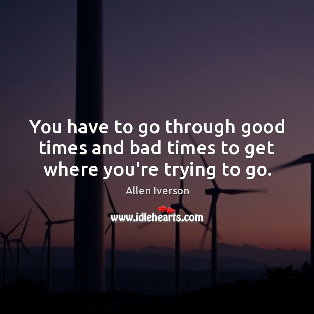 You have to go through good times and bad times to get where you’re trying to go. Allen Iverson Picture Quote