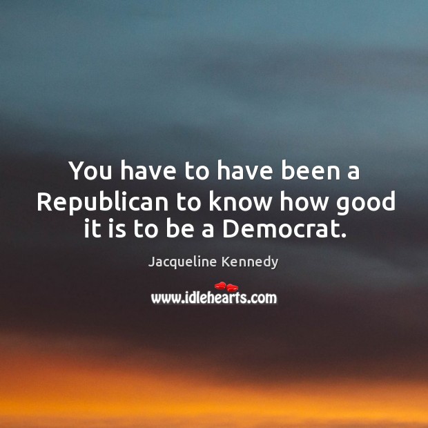 You have to have been a republican to know how good it is to be a democrat. Image