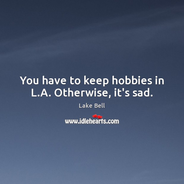 You have to keep hobbies in L.A. Otherwise, it’s sad. Image