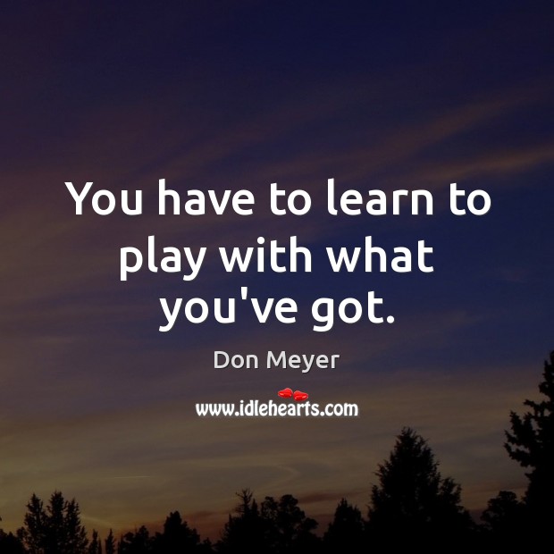 You have to learn to play with what you’ve got. Image