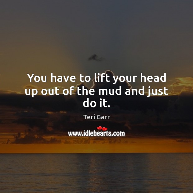 You have to lift your head up out of the mud and just do it. Image