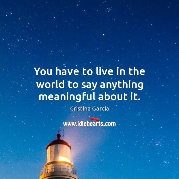 You have to live in the world to say anything meaningful about it. Image