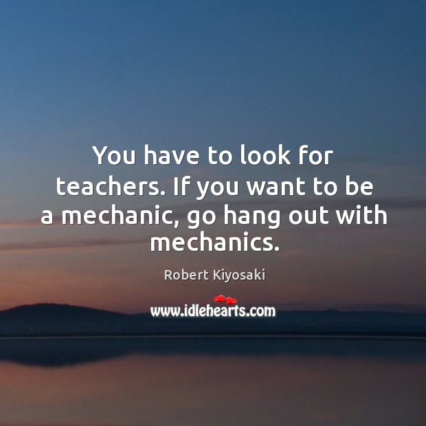 You have to look for teachers. If you want to be a mechanic, go hang out with mechanics. Image