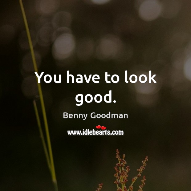 You have to look good. Benny Goodman Picture Quote