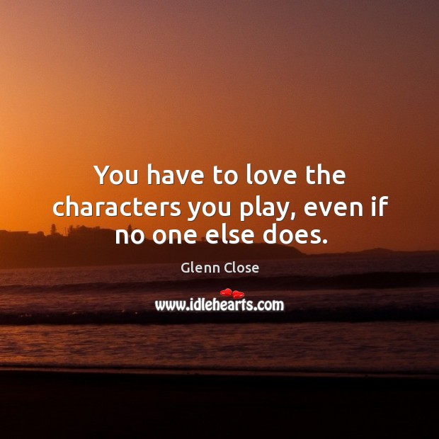 You have to love the characters you play, even if no one else does. Glenn Close Picture Quote