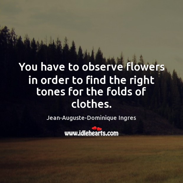 You have to observe flowers in order to find the right tones for the folds of clothes. Jean-Auguste-Dominique Ingres Picture Quote