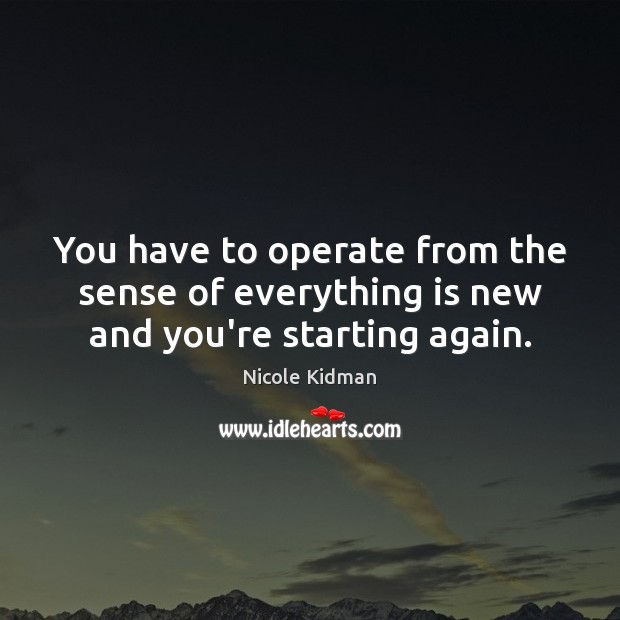 You have to operate from the sense of everything is new and you’re starting again. Image