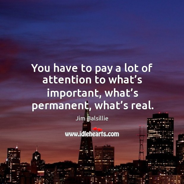 You have to pay a lot of attention to what’s important, what’s permanent, what’s real. Image