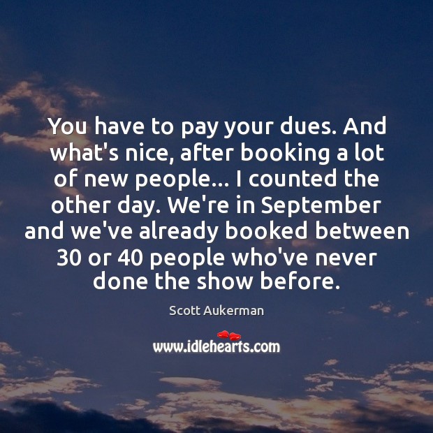 You have to pay your dues. And what’s nice, after booking a 