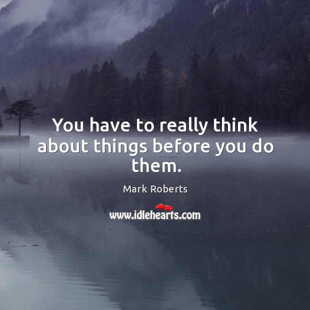 You have to really think about things before you do them. Mark Roberts Picture Quote