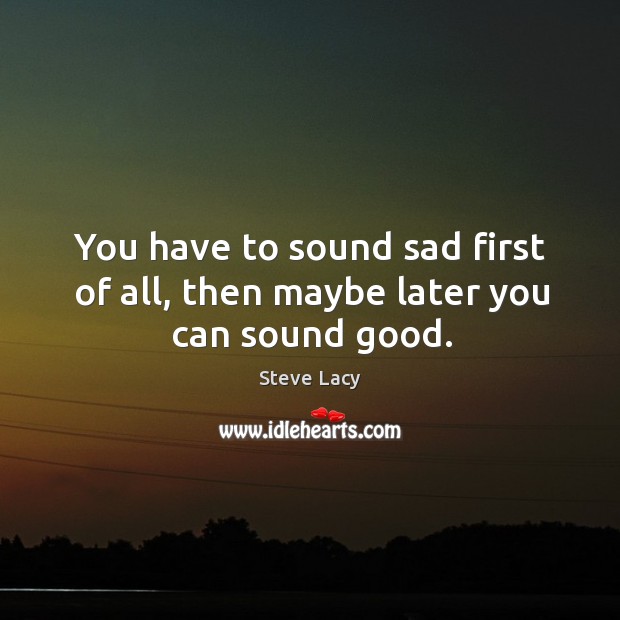 You have to sound sad first of all, then maybe later you can sound good. Steve Lacy Picture Quote