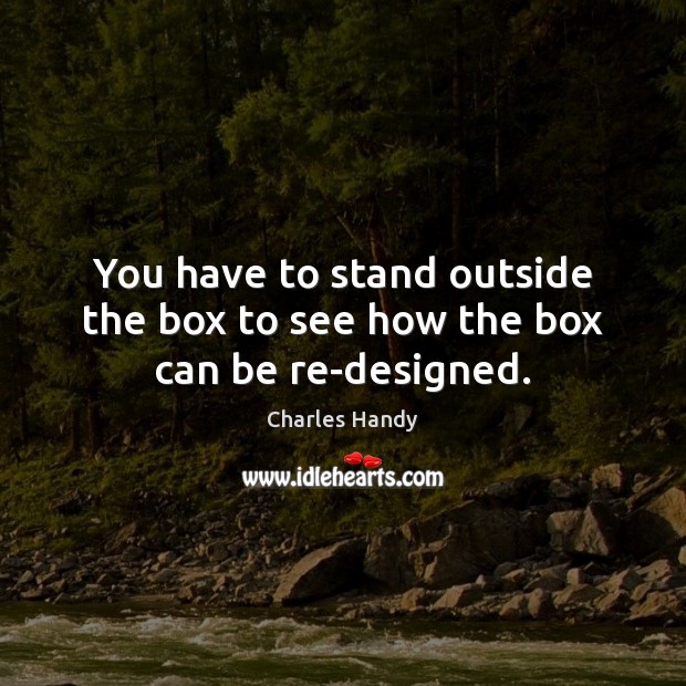 You have to stand outside the box to see how the box can be re-designed. Charles Handy Picture Quote