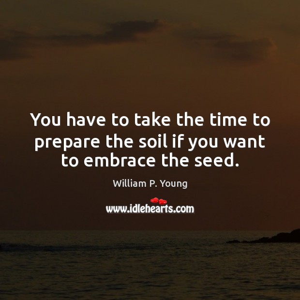 You have to take the time to prepare the soil if you want to embrace the seed. Image