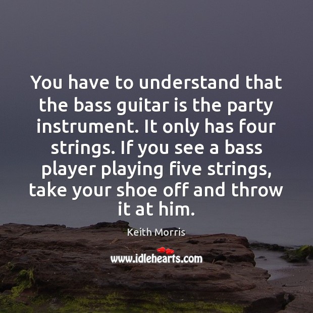 You have to understand that the bass guitar is the party instrument. 