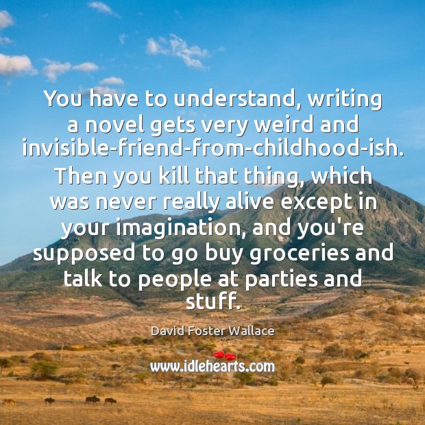 You have to understand, writing a novel gets very weird and invisible-friend-from-childhood-ish. David Foster Wallace Picture Quote