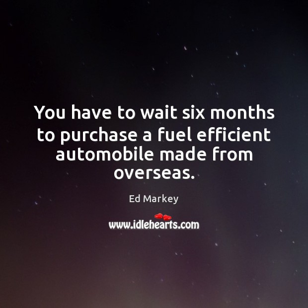 You have to wait six months to purchase a fuel efficient automobile made from overseas. Ed Markey Picture Quote