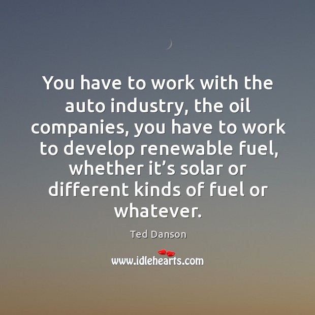 You have to work with the auto industry, the oil companies, you have to work to develop Ted Danson Picture Quote