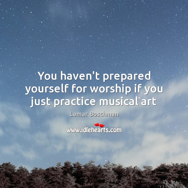 You haven’t prepared yourself for worship if you just practice musical art Lamar Boschman Picture Quote