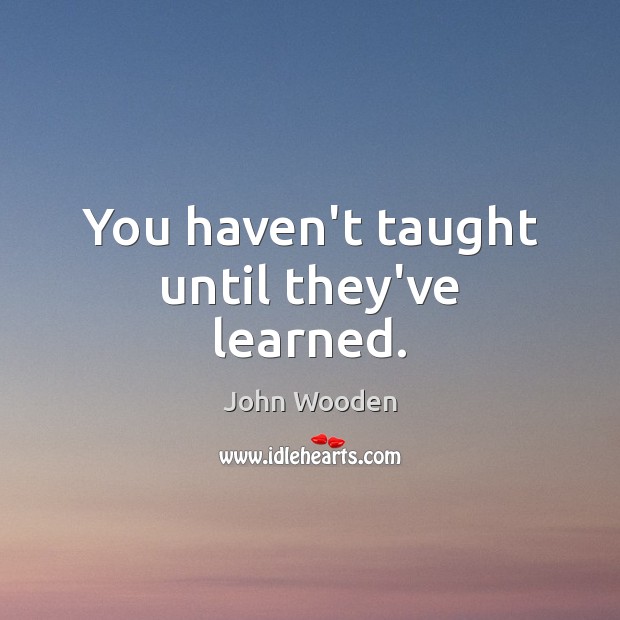 You haven’t taught until they’ve learned. John Wooden Picture Quote
