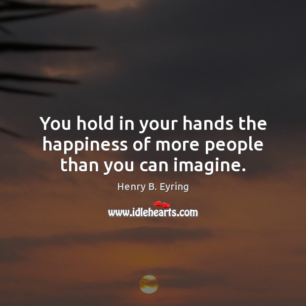 You hold in your hands the happiness of more people than you can imagine. Henry B. Eyring Picture Quote