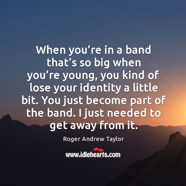 You just become part of the band. I just needed to get away from it. Image