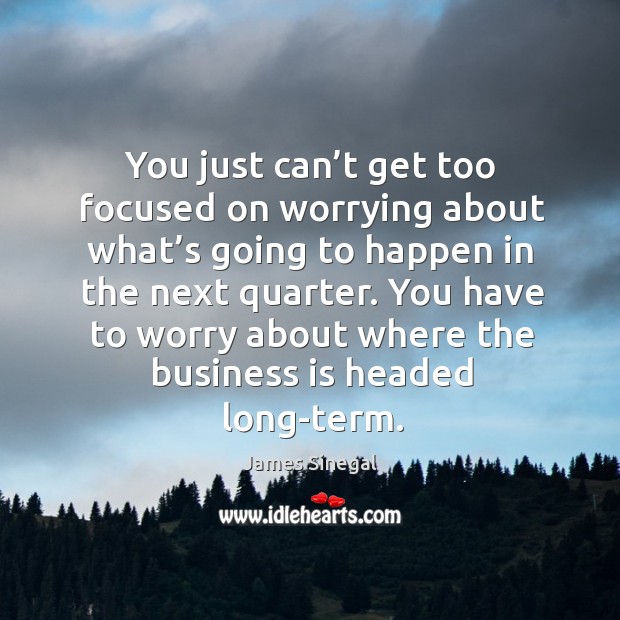 You just can’t get too focused on worrying about what’s going to happen in the next quarter. Image
